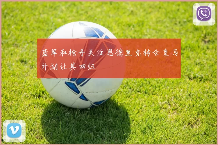 蓝军和枪手关注恩德里克转会皇马计划让其回归