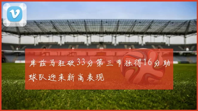 库兹马狂砍33分第三节独得16分助球队迎来新高表现