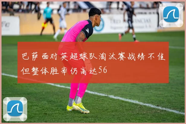 巴萨面对英超球队淘汰赛战绩不佳但整体胜率仍高达56