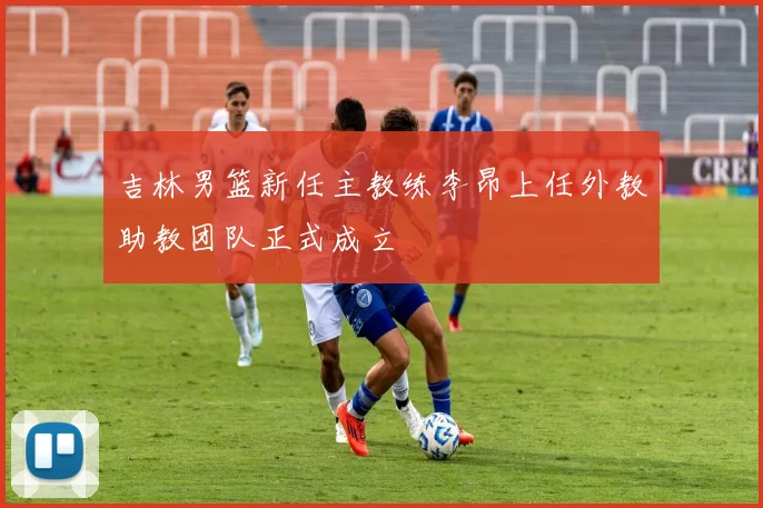 吉林男篮新任主教练李昂上任外教助教团队正式成立