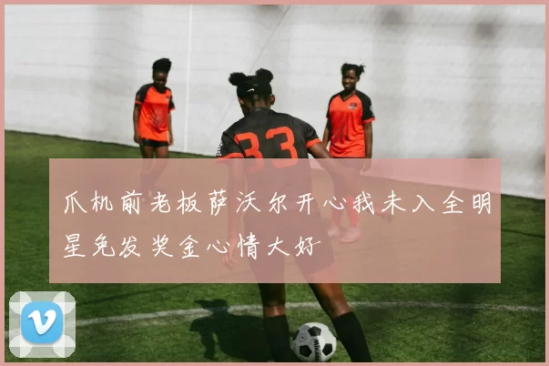爪机前老板萨沃尔开心我未入全明星免发奖金心情大好