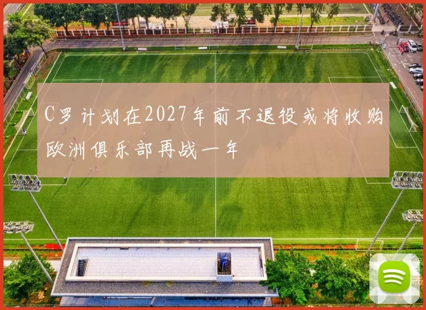 C罗计划在2027年前不退役或将收购欧洲俱乐部再战一年