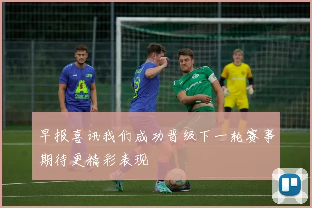 早报喜讯我们成功晋级下一轮赛事期待更精彩表现