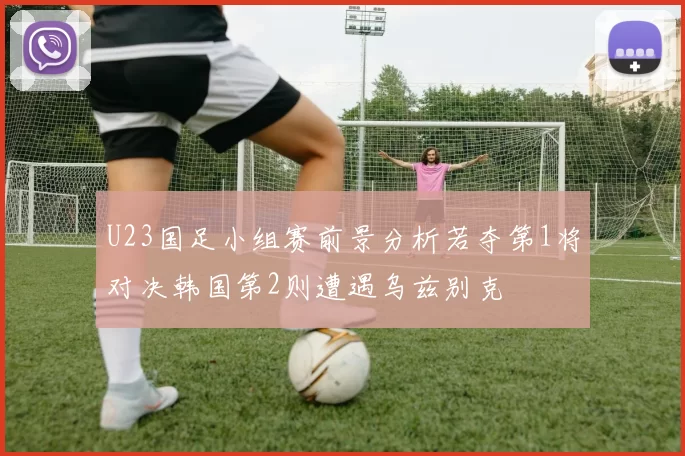 U23国足小组赛前景分析若夺第1将对决韩国第2则遭遇乌兹别克