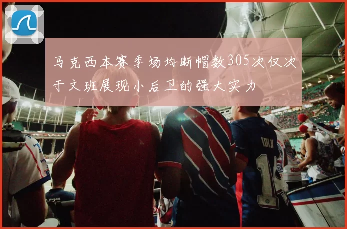 马克西本赛季场均断帽数305次仅次于文班展现小后卫的强大实力