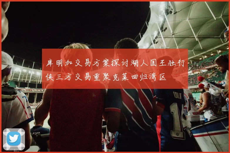 库明加交易方案探讨湖人国王独行侠三方交易重聚克莱回归湾区