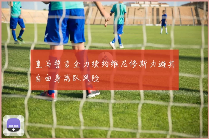 皇马誓言全力续约维尼修斯力避其自由身离队风险