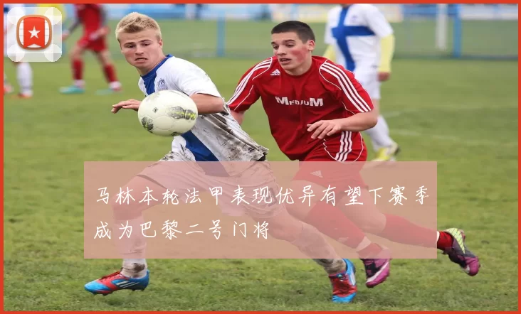 马林本轮法甲表现优异有望下赛季成为巴黎二号门将