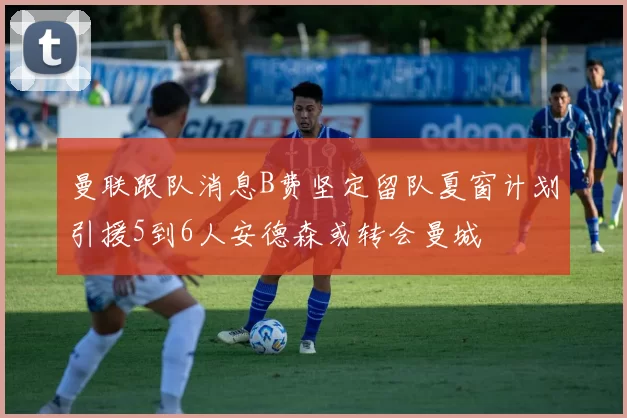 曼联跟队消息B费坚定留队夏窗计划引援5到6人安德森或转会曼城