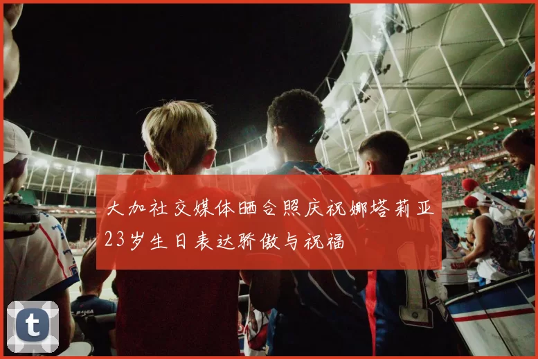 大加社交媒体晒合照庆祝娜塔莉亚23岁生日表达骄傲与祝福