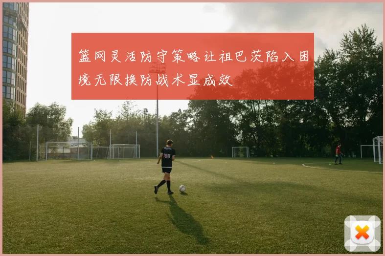 篮网灵活防守策略让祖巴茨陷入困境无限换防战术显成效