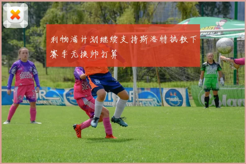 利物浦计划继续支持斯洛特执教下赛季无换帅打算